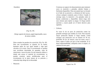 -Sumidero.
(Fig. No. 49)
Abrigo superior de troncos, papel impermeable, sacos
de arena y piedra.
Palos cortados las paredes de su posición. (Fig. No. 48).
Para este revestimiento se requiere de un hacha,
bastantes palos de casi igual tamaño y algo para
clavarlos en la tierra. Para el revestimiento se pueden
usar envolturas desechadas de granadas, cajas de
municiones o sacos de arena. En una situación estática o
donde está escaso el material de revestimiento, se
pueden construir, partes prefabricadas para el
revestimiento de la parte trasera de su posición y
colocarlas bajo abrigo de la obscuridad.
- Munición:
Construya un espacio de almacenamiento para mantener
secos su munición y granadas, además limpias y
fácilmente disponibles. Para esto puede hacer un horado
en el lado de su posición y a distancia de fácil acceso,
colocar cualquier recipiente, para el efecto. Cuando el
enemigo ataca, la munición y las granadas están en
buenas condiciones y disponibles. Quizá tenga sólo
unos minutos para repeler su ataque. Un fuego nutrido
oportuno y exacto puede ser el factor decisivo para
repelerlo.
- Cubierta:
Su casco le da un poco de protección contra las
granadas enemigas que estallan en el aire. Pero necesita
mayor protección durante el fuego nutrido. Usted
consigue esta protección con un mínimo de 30 cm,
preferible 50 cm, de troncos, sacos de arena, rocas y
tierra, según el orden con que se han nombrado. Si se
desea impermeabilidad, colóquelos entre el césped y la
cubierta de tierra para:
Figura # no. 50
 