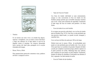 - Túneles:
Es un terreno con setos vivos o en donde hay diques,
represas o terraplenes, cave un túnel a través del banco
o haga una abertura en el lado desde el cual ha de
disparar contra el enemigo. No remueva demasiada
tierra encima del túnel para protegerlo de la acción
trituradora del tanque.
- Rocas, Nieve y Hielo
Para proporcionar protección amontone rocas, pedazos
de hielo o compacte la nieve.
- Tipos de Fosos de Tirador
Los fosos de tirador individual se usan extensamente,
aunque es más conveniente el foso de tirador de dos
hombres porque permite que un hombre descanse mientras
que el otro actúa como elemento de seguridad. Usualmente
el lado largo del foso de tirador está paralelo a la línea
frente.
- Foso de tirador de un solo hombre
Si se asigna una posición individual, cave un foso de tirador
para un hombre (Fig. N°53). Este foso es más profundo que
una posición improvisada y se puede revestir, desaguar y
camuflar bien.
Cave un hoyo de 60cm de ancho por 100 cm de largo.
Deberá tener por lo menos 120cm de profundidad, pero
puede ser más profundo para un hombre alto. Cave otro de
45cm para hacer un sumidero de granada. Después de haber
cavado por completo la posición ponga cubierta superior en
la parte posterior de arriba. Mantenga baja esta cubierta,
pero asegúrese de que pueda ver para disparar. Finalmente,
prepare un abrigo de camuflaje el cual puede usar durante el
día y separado a un lado durante la noche.
- Foso de Tirador de dos hombres:
 