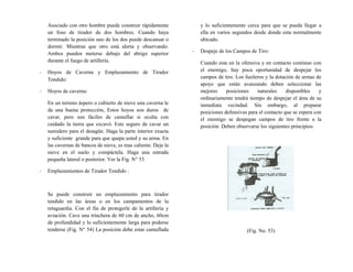 Asociado con otro hombre puede construir rápidamente
un foso de tirador de dos hombres. Cuando haya
terminado la posición uno de los dos puede descansar o
dormir. Mientras que otro está alerta y observando.
Ambos pueden meterse debajo del abrigo superior
durante el fuego de artillería.
- Hoyos de Caverna y Emplazamiento de Tirador
Tendido:
- Hoyos de caverna:
En un terreno áspero o cubierto de nieve una caverna le
da una buena protección, Estos hoyos son duros de
cavar, pero son fáciles de camuflar si oculta con
cuidado la tierra que excavó. Este seguro de cavar un
sumidero para el desagüe. Haga la parte interior exacta
y suficiente grande para que quepa usted y su arma. En
las cavernas de bancos de nieve, es mas caliente. Deje la
nieve en el suelo y compáctela. Haga una entrada
pequeña lateral o posterior. Ver la Fig. N° 53
- Emplazamientos de Tirador Tendido :
Se puede construir un emplazamiento para tirador
tendido en las áreas o en los campamentos de la
retaguardia. Con el fin de protegerle de la artillería y
aviación. Cave una trinchera de 60 cm de ancho, 60cm
de profundidad y lo suficientemente larga para poderse
tenderse (Fig. N° 54) La posición debe estar camuflada
y lo suficientemente cerca para que se pueda llegar a
ella en varios segundos desde donde esta normalmente
ubicado.
- Despeje de los Campos de Tiro:
Cuando esta en la ofensiva y en contacto continuo con
el enemigo, hay poca oportunidad de despejar los
campos de tiro. Los fusileros y la dotación de armas de
apoyo que están avanzando deben seleccionar las
mejores posiciones naturales disponibles y
ordinariamente tendrá tiempo de despejar el área de su
inmediata vecindad. Sin embargo, al preparar
posiciones defensivas para el contacto que se espera con
el enemigo se despegan campos de tiro frente a la
posición. Deben observarse los siguientes principios:
(Fig. No. 53)
 