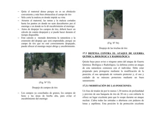 − Quite el matorral denso porque no es un obstáculo
conveniente y más bien obstaculiza el campo de tiro
− Sólo corte la maleza en donde impide su vista
− Arrastre el matorral, las ramas y la maleza cortados
hasta los puntos en donde no sean descubiertos por el
enemigo o en donde no le dé encubrimiento al enemigo
− Antes de despejar los campos de tiro, deberá hacer un
cálculo de cuánto despejará y si puede hacer durante el
tiempo disponible.
− Este calculo a menudo determina la naturaleza y la
extensión del despeje que será emprendido, porque un
campo de tiro que no esté correctamente despejado,
puede ofrecer al enemigo mejor abrigo y encubrimiento.
(Fig. Nº 55)
Despejo de campos de tiro
− Los campos ya cosechados de granos, los campos de
heno y las áreas de hierba alta, para evitar el
encubrimiento del enemigo
(Fig. Nº 56)
Despejo de las trochas de tiro
17.3 DEFENSA CONTRA EL ATAQUE DE GUERRA
QUÍMICA, BIOLÓGICA Y RADIOLÓGICA
Quizás haya poco aviso o ninguno antes del ataque de Guerra
Química. Biológica o Radiológica. La defensa contra un ataque
de esta naturaleza comienza con el individuo. Debe estar
preparado para protegerse mediante la modificación de la
posición, el uso apropiado de vestuario protector y, el uso y
cuidado de su máscara protectora mediante un buen
saneamiento
17.3.1 MODIFIACIÓN DE LAS POSICIONES:
Un foso de tirador de por lo menos 1,30 metros de profundidad
y provisto de una banqueta de tiro de 30 cm y con cubierta le
ofrece un lugar excelente para que lo ocupe durante un ataque
nuclear. Cubra todas las entradas o aberturas con pedazos de
lonas y aspilleras. Esta posición le da protección excelente
 