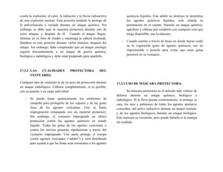 contra la explosión, el calor, la radiación y la lluvia radioactiva
de una explosión nuclear. Esta posición también le protege de
la pulverización o rociada durante un ataque químico. Sin
embargo se debe usar la mascara protectora durante uno de
estos ataques y después de él. Cuando el ataque llegue,
siéntase en su foso de tirador y mantenga la cabeza inclinada.
Quédese en esta posición durante varios minutos, después del
ataque. Sin embargo, debe comprender que un ataque enemigo
seguirá frecuentemente a un ataque de guerra química,
biológica y radiológica y debe estar preparado para repelerlo.
17.3.2 LAS CUALIDADES PROTECTORA DEL
VESTUARIO:
Cualquier tipo de vestuario le da un poco de protección durante
un ataque radiológico. Cúbrase completamente, si es posible,
con su poncho o su carpa individual.
- Se puede tratar químicamente los uniformes de
campaña para protegerlo de los vapores y de las gotas
finas de los agentes vesicantes. Esto se llama
impregnación (empapada con un material protector).
Sin embargo, el vestuario impregnado no ofrece
protección contra los agentes químicos en estado
líquido. Todas las gotas de los agentes vesicantes o
contra los nervios penetran rápidamente a través del
vestuario impregnado. Una pasta protege el cuerpo
contra agentes vesicantes (“adobo”) y será distribuida
para ayudar a que las botas sean resistentes a los agentes
químicos líquidos. Este adobo no destruye ni neutraliza
los agentes químicos líquidos, solo retarda su
penetración en el cuerpo. Durante un ataque químico,
agáchese y cúbrase por completo con cualquier cosa que
tenga disponible; use la máscara.
- Cuando camine a través de áreas en donde hayan caído
en la vegetación gotas de agentes químicos, use un
impermeable o poncho para evitar que estas gotas
penetren en su vestuario.
17.3.3 USO DE MÁSCARA PROTECTORA:
Su máscara protectora es el artículo más valioso de
defensa durante un ataque químico, biológico y
radiológico. Si la lleva puesta correctamente, le protege su
cara, los ojos y pulmones de todos los agentes químicos
conocidos, del polvo radiactivo durante un ataque nuclear,
y de los agentes biológicos durante un ataque biológico.
Esta mascara es resistente, pero puede dañarla si la maneja
sin cuidado.
 