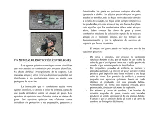 17.4 MEDIDAS DE PROTECCIÓN CONTRA GASES
Los agentes químicos constituyen armas científicas
que solo pueden ser combatidas por procesos científicos.
Su efecto depende ´principalmente de la sorpresa. Las
mascaras antigás y otros recursos de protección pueden ser
distribuidos a los combatientes, como un medio para
protegerse de su acción.
La instrucción que el combatiente recibe sobre
agentes químicos, se destina a evitar la sorpresa, capas de
que pueda defenderse contra un ataque de gases. Los
agresivos de químicos son eficientes contra un ataque de
gases. Los agresivos químicos son eficientes contra
individuos sin protección y sin preparación, perezosos y
descuidados, los gases no perdonan cualquier descuido,
ignorancia u olvido. Los efectos producidos por los gases
pueden ser terribles, más las bajas motivadas serán debidas
a la falta del cuidado, las bajas serán siempre inferiores a
las producidas por otras armas si hay una buena disciplina,
esto significa que los combatientes deben estar siempre
alerta, deben conocer las clases de gases y como
combatirlos mediante la colocación rápida de la máscara
antigás en el momento preciso, por los trabajos de
descontaminación y por la aplicación de socorros de
urgencia que fueren necesarios.
El ataque con gases puede ser hecho por uno de los
siguientes procesos:
- De tubos o cilindros, este proceso es fácilmente
señalado durante el día, por el hecho de ser visible la
nube de gas o en algunos casos por el ruido producido
cuando el gas esta escapando de los cilindros.
- Por proyectiles, granadas de artillería, de mortero y
granadas químicas. La emisión de gases con proyectiles
produce gran explosión una llama brillante y una larga
nube de humo. Las granadas de artillería y mortero
cargadas con agresivos químicos, hacen un ruido
idéntico al producido por una granada fallida.
Normalmente se forma una mancha obscura, poco
pronunciada, alrededor del punto de explosión.
- Por aviones y carros de combate. Las bombas de
aviación cargadas de gases, cuando son lanzadas
producen un sonido semejante al de una granada fallida.
Cuando el gas es emitido desde el avión o el carro de
combate es distinguido fácilmente.
 