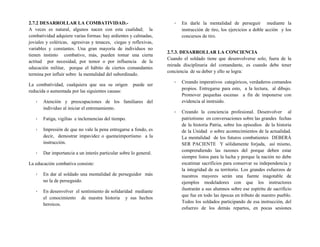 2.7.2 DESARROLLAR LA COMBATIVIDAD.-
A veces es natural, algunos nacen con esta cualidad; la
combatividad adquiere varias formas: hay ardientes y calmadas,
joviales y coléricas, agresivas y tenaces, ciegas y reflexivas,
variables y constantes. Una gran mayoría de individuos no
tienen instinto combativo, más, pueden tomar una cierta
actitud por necesidad, por temor o por influencia de la
educación militar, porque el hábito de ciertos comandantes
termina por influir sobre la mentalidad del subordinado.
La combatividad, cualquiera que sea su origen puede ser
reducida o aumentada por las siguientes causas:
- Atención y preocupaciones de los familiares del
individuo al iniciar el entrenamiento.
- Fatiga, vigilias e inclemencias del tiempo.
- Impresión de que no vale la pena entregarse a fondo, es
decir, demostrar impavidez o quemeimportismo a la
instrucción.
- Dar importancia a un interés particular sobre lo general.
La educación combativa consiste:
- En dar al soldado una mentalidad de perseguidor más
no la de perseguido.
- En desenvolver el sentimiento de solidaridad mediante
el conocimiento de nuestra historia y sus hechos
heroicos.
- En darle la mentalidad de perseguir mediante la
instrucción de tiro, los ejercicios a doble acción y los
concursos de tiro.
2.7.3. DESARROLLAR LA CONCIENCIA
Cuando el soldado tiene que desenvolverse solo, fuera de la
mirada disciplinaria del comandante, es cuando debe tener
conciencia de su deber y ello se logra:
- Creando imperativos categóricos, verdaderos comandos
propios. Entregarse para esto, a la lectura, al dibujo.
Promover pequeñas escenas a fin de imponerse con
evidencia al instruido.
- Creando la conciencia profesional. Desenvolver al
patriotismo en conversaciones sobre las grandes fechas
de la historia Patria, sobre los episodios de la historia
de la Unidad o sobre acontecimientos de la actualidad.
La mentalidad de los futuros combatientes DEBERÁ
SER PACIENTE Y sólidamente forjada, así mismo,
comprendiendo las razones del porque deben estar
siempre listos para la lucha y porque la nación no debe
escatimar sacrificios para conservar su independencia y
la integridad de su territorio. Los grandes esfuerzos de
nuestros mayores serán una fuente inagotable de
ejemplos modeladores con que los instructores
ilustrarán a sus alumnos sobre ese espíritu de sacrificio
que fue en todo las épocas en tributo de nuestro pueblo.
Todos los soldados participando de esa instrucción, del
esfuerzo de los demás repartos, en pocas sesiones
 