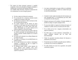 - Por medio de minas terrestres químicas y grandes
recipientes. Estos son colocados en lugares escogidos y
explotan por la acción de una espoleta eléctrica.
Las medidas abajo descritas, aseguran la protección de
los combatientes en caso de ataque químico:
• No lleve nada en la bolsa de la máscara.
• No se descuide de su máscara, teniendo mucho
cuidado de no sentarse sobre ella.
• No desprecie la máscara. Ella le salvara la vida.
No de alarma falsa de gases.
• No respire después de dar alarma de gases
mientras no está seguro de que la máscara este
bien asegurada en el rostro. Para evitar esto,
expire fuertemente en la parte interna de la
máscara tapando la válvula de escape.
• No se quite la máscara antes de recibir orden de
un oficial autorizado (la desobediencia de este
consejo ocasiono muchas bajasen la II Guerra
Mundial.
• No entre sin la máscara en un abrigo después de
un ataque de gases.
• No salga ni se disloque sin necesidad durante un
ataque de gases.
• No se deje dominar por el pánico, manténgase
calmado y asegúrese de que su equipo le
protegerá convenientemente.
• El enemigo puede utilizar varias especies de
gases, algunas veces aislados, otras veces
mezclados con otros agentes químicos, humo y
explosivos químicos.
∗ Las ropas contaminadas con gases deben ser cambiadas
lo más pronto posible y no deben ser usadas hasta que
no sean descontaminadas.
∗ Cuando el viento sopla de la dirección del enemigo con
una velocidad entre 5 y 20 Kilómetros por hora, debe
ser esperada una nube de gases.
∗ Durante una pausa en el combate, el tiempo nublado, es
posible un ataque con gases; póngase alerta.
∗ En una zona donde se supone la existencia de gases, el
soldado no se debe colocar en la dirección del viento.
∗ No se bañe en los ríos o lagunas contaminadas con
agresivos químicos.
∗ No beba agua, ni coma alimentos contaminados, ni
utilice cualquier material que no haya sido
descontaminado.
∗ Todos los gaseados necesitan primero de descanso y
finalmente de aire fresco.
∗ No permita que los hombres gaseados paseen, hablen y
se mezclen con el resto de compañeros.
∗ No debe frotarse los ojos de un gaseado, esto puede
ocasionarle ceguera.
 