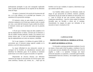 perfectamente protegido; lo que será conseguido explicando
sobre el poder de penetración de las esquirlas de las diferentes
armas de fuego.
Al seguir, el instructor le da noción de la protección del
tiro, en lo que influyen en la actividad que tomamos y la
naturaleza de los proyectiles enemigos.
El instructor coloca un guía detrás de un matorral o
cobertura cualquiera en tal forma que estando oculto no pueda
ser visto; a una señal del instructor el guía cambia de actitud y
el instructor ensena que la protección varia con la posición
tomada.
A fin de que el alumno tenga una idea completa en lo
que ha emplazamiento se refiere, conviene que el instructor, a
más de cuadros murales películas, enseña a sus alumnos en el
terreno mismo, para lo cual con anterioridad preparará todo
tipo de emplazamientos así como sus mejoras y camuflaje.
En lo que respecta a la defensa de guerra Q.B.R. es
conveniente que el instructor ponga especial cuidado en la
práctica y uso de la máscara protectora.
La mayor dificultad de esta instrucción consiste en
conseguir de los hombres un entendimiento necesario para
identificar los diferentes gases. En la práctica el instructor
puede lanzar con la mano los gases de acuerdo a lo siguiente:
Disponiendo de diversos fracasos con diferentes
sustancias que tengan un olor parecido con el de los gases, tales
como amoniaco, mostaza, ajo, resinas, etc.…, hacer que los
hombres con los ojos vendados, lo aspiren y determinen el gas
que contiene cada frasco.
Los hombres deben conocer los diferentes modos de
ataque de gas (proyectiles de artillería, morteros, granadas,
lanzamiento de gas por medio de tambores de alta presión, etc.)
y, tener la noción de que esas acciones exigen buenas
condiciones atmosféricas y que los vientos soplan en dirección
favorable para ser llevados a efecto por el enemigo.
Generalmente los ataques de gases son utilizados al ser
necesario al nacer o al ponerse el sol.
CAPITULO XVIII
PROTECCIÓN INDIVIDUAL: MEDIDAS ACTIVAS.
18.1 ADOPTAR MEDIDAS ACTIVAS.
Un boxeador se protege parcialmente mediante el uso de
sus manos y brazos para evitar los golpes y mediante el uso de
sus pies para moverse alrededor del contrincante, con el fin de
engañar y evadir a su oponente. Consigue aun mayor
protección atacando a su oponente y avanzando agresivamente,
manteniéndolo fuera de su alcance y tan ocupado que no pueda
contraatacar.
 