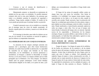 - Conozca y use el sistema de identificación y
reconocimiento establecido por su unidad.
- Manteniendo contacto, se desarrolla un sentimiento de
unidad con los que están a su alrededor. Es posible mantener
contacto sólo con la vista, pero hablarles a las personas que
están a su alrededor aumenta la sensación de seguridad y
confianza. Tenga mucho cuidado al hablar. El sonido de las
voces puede que permita que el enemigo localice su posición.
- Cuando la presencia suya o de su unidad no es conocida
por el enemigo, pase las voces de mando susurrando. Al
hacerlo, expulse parte de su aliento y susurre en el oído del otro
hombre,
Si el enemigo lo descubre, pase todas las órdenes con un
tono de voz normal. En ese momento es esencial la rapidez y
que las órdenes se comprendan claramente.
18.2.4 DEBILIDADES DE LOS TANQUES ENEMIGOS:
- La presencia de los tanques enemigos presenta una
amenaza real y psicológica, pero ellos tienen limitaciones
definidas, las cuales hacen posible su destrucción. La capacidad
de maniobra de un tanque está limitada en las áreas
urbanizadas, en los desfiladeros, en terrenos pantanosos y
montañosos, en bosques; y durante la obscuridad, en tiempo
lluvioso y en la nieve fuerte. Los tanques aislados que no están
protegidos por la Infantería o los otros tanques, son blancos
ideales para los grupos antitanques. Como tienen blindaje
relativamente delgado en los lados, en la parte de atrás y por
debajo, son extremadamente vulnerables al fuego desde estás
direcciones.
- El fuego de las armas de pequeño calibre contra un
ataque hace que esté cierra las escotillas. Esto limita la
maniobra y la visibilidad. Los tanques tienen puntos ciegos,
especialmente en los lados y en la parte de atrás cuando la
escotilla está cerrada. Puede acercarse, bajo la protección del
fuego de su unidad para aprovecharse de estos puntos ciegos y
para emplear sus armas antitanque contra los lados o la parte de
atrás. Puede inutilizarlos e inmovilizarlos poniendo explosivos
sobre sus orugas o entre ellas. Una vez que el tanque está
inmovilizado, la dotación del tanque está a su merced. Aprenda
acerca de las capacidades y limitaciones de los tanques
enemigos, busque sus puntos débiles y aprovéchate de ellos. La
unida pequeña o el individuo bien adiestrado y agresivo es una
amenaza para cualquier tanque enemigo.
18.2.5 FUEGOS DE APOYO, SUPERIORIDAD DE
FUEGO, MOVIMIENTO Y ASALTO:
- Fuegos de apoyo.- Los fuegos de apoyo de la artillería,
de los fusiles sin retroceso, de los morteros y de las demás
armas de apoyo del enemigo e impiden que las tropas enemigas
disparen. Avance bajo la protección de estos fuegos, pero no
espere que estos le hagan su trabajo. Esté preparado para
reglarlos fuegos de apoyo si tiene comunicación con ellos. A
menudo está en mejor posición de observar el impacto de los
fuegos de apoyo de lo que estaría el observador de estas armas.
Su capacidad de comunicarse con las unidades de apoyo y de
reglar el fuego de ellas aumenta su eficacia. También es
 