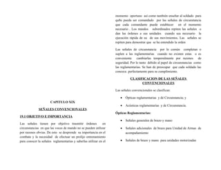 CAPITULO XIX
SEÑALES CONVENCIONALES
19.1 OBJETIVO E IMPORTANCIA
Las señales tienen por objetivo trasmitir órdenes en
circunstancias en que las voces de mando no se pueden utilizar
por razones obvias. De esto se desprende su importancia en el
combate y la necesidad de efectuar un prolijo entrenamiento
para conocer la señales reglamentarias y saberlas utilizar en el
momento oportuno así como también enseñar al soldado para
qu8e pueda ser comandado por las señales de circunstancia
que cada comandante puede establecer en el momento
necesario . Los mandos subordinados repiten las señales o
dan las órdenes a sus unidades cuando sea necesario la
ejecución rápida de su de sus movimientos. Las señales se
repiten para demostrar que se ha entendido la orden
Las señales de circunstancia por lo común completan o
suplen a las reglamentarias cuando no existen estas o es
conveniente cambiarlas temporalmente por razones de
seguridad. Por lo tanto debido al papel de circunstancias como
las reglamentarias. Se han de preocupar que cada soldado las
conozca perfectamente para su cumplimiento.
CLASIFICACION DE LAS SEÑALES
CONVENCIONALES
Las señales convencionales se clasifican:
• Ópticas reglamentarias y de Circunstancia; y
• Acústicas reglamentarias y de Circunstancia.
Ópticas Reglamentarias:
• Señales generales de brazo y mano
• Señales adicionales de brazo para Unidad de Armas de
acompañamiento
• Señales de brazo y mano para unidades motorizadas
 