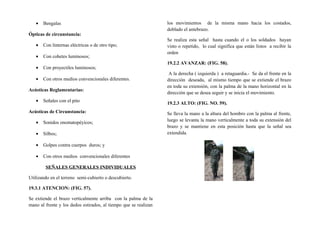 • Bengalas
Ópticas de circunstancia:
• Con linternas eléctricas o de otro tipo;
• Con cohetes luminosos;
• Con proyectiles luminosos;
• Con otros medios convencionales diferentes.
Acústicas Reglamentarias:
• Señales con el pito
Acústicas de Circunstancia:
• Sonidos onomatopéyicos;
• Silbos;
• Golpes contra cuerpos duros; y
• Con otros medios convencionales diferentes
SEÑALES GENERALES INDIVIDUALES
Utilizando en el terreno semi-cubierto o descubierto.
19.3.1 ATENCION: (FIG. 57).
Se extiende el brazo verticalmente arriba con la palma de la
mano al frente y los dedos estirados, al tiempo que se realizan
los movimientos de la misma mano hacia los costados,
doblado el antebrazo.
Se realiza esta señal hasta cuando el o los soldados hayan
visto o repetido, lo cual significa que están listos a recibir la
orden
19.2.2 AVANZAR: (FIG. 58).
A la derecha ( izquierda ) a retaguardia.- Se da el frente en la
dirección deseada, al mismo tiempo que se extiende el brazo
en toda su extensión, con la palma de la mano horizontal en la
dirección que se desea seguir y se inicia el movimiento.
19.2.3 ALTO: (FIG. NO. 59).
Se lleva la mano a la altura del hombro con la palma al frente,
luego se levanta la mano verticalmente a toda su extensión del
brazo y se mantiene en esta posición hasta que la señal sea
extendida.
 