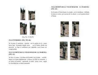 (Fig. No. 57,58,59)
19.2.4 TENDERSE: (FIG. NO. 60).
Se levanta el antebrazo derecho con la palma de la mano
hacia bajo formando ángulo recto con el brazo; desde esa
posición se baja el antebrazo por repetidas veces hasta ser
comprendido.
19.2.5 AUMENTAR LA VELOCIDAD DE LA MARCHA:
(FIG. 61).
Se lleva la mano a la altura del hombro con el puño cerrado;
luego se levanta rápidamente el brazo en toda su extensión y
se vuelve al hombro, repitiendo la señal varias veces, según
la velocidad que se desee aumentar.
19.2.6 DISMINUIR LA VELOCIDAD DE LA MARCHA:
(FIG. 62).
Se levanta el brazo hasta el costado con el antebrazo doblado
la mano se estira por encima de la cabeza y con la palma hacia
el frente.
 