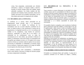 cortas, bien preparadas, suministradas por oficiales
entusiastas y capaces, en lenguaje simple y decisivo,
tocando el corazón siempre franco del soldado, logran
admirable enseñanza. Las fechas notables del año:
juramento de la bandera, fiestas nacionales, fiestas de la
unidad, aniversario de las batallas memorables, son los
días propios para ajustar la imaginación del soldado.
2.7.4 DESARROLLAR LA CONFIANZA.-
La confianza en si mismo, factor primordial de un
temperamento moral elevado, nace y se desenvuelve
progresivamente en el soldado. La confianza de los
comandantes nace de su acción educativa, resultante de sus
actos, en donde revelan su valor profesional, la justicia de los
juzgamientos y la dignidad moral de su vivir. La confianza del
soldado en los compañeros, surge durarte los ejercicios
colectivos, conducidos en forma que se dé mérito a la
solidaridad de los combatientes; crece en todas las
circunstancias de la vida militar, que permitan evidenciar la
audacia, el sufrimiento, la devoción mutua y la camaradería leal
de aquellos que trabajan en torno a el. El empleo de las armas
colectivas forman un excelente medio de aplicar de una manera
convincente la solidaridad. La solidaridad y la armonía surgen
de esa confianza y bastan para asegurar en el campo de batalla
la convergencia de esfuerzos para el éxito final.
La confianza recíproca entre comandantes y subordinados
incita a estos últimos a favorecer el trabajo de iniciativa propia
sin nunca comprometer la disciplina.
2.7.5 DESARROLLAR LA INICIATIVA Y EL
RACIOCINIO.-
Tener iniciativa es ejercer libremente la actividad de la orden
recibida; actuar ante la eventualidad de la falta de una orden,
escoger la decisión tomada cuando por alguna circunstancia un
comandante no hubiere estado presente. Lejos del comandante,
sin un medio de comunicación con él, un combatiente cuya
moral le impone tomar una decisión apela a su raciocinio y
estudia la situación, procurando por su iniciativa, beneficiar a la
colectividad y a si mismo, ejecutando la acción mas
conveniente.
El escuadrón, batería o compañía, es por excelencia el ambiente
para la educación moral del soldado, su efectividad es tal, que
el capitán puede y debe conocer a todos sus hombres, apreciar
sus virtudes y sus defectos; es por esto, que el puede ejercer
sobre ellos una acción personal continuada para orientar sus
mentalidades. El capitán da o solicita las recompensas, examina
los motivos de las pequeñas faltas; preside los detalles de la
vida diaria de las subunidades por el modo de administrarlas,
asegura el bien de sus hombres.
Educados en esta escuela, los combatientes ven despertar en su
personalidad un atributo nuevo que les hace estimar y defender
el cuartel. Ese sentimiento afectivo al local, donde aprenden a
defender el suelo patrio, el desenvolvimiento de su
personalidad y el de sus actitudes, los torna amantes de su
cuartel; es este atributo al que llamamos espíritu de cuerpo, al
que podremos apelar en los momentos más arduos de la unidad.
2.8 EL HOMBRE COMO ELEMENTO DE COMBATE
El hombre es el elemento básico del combate. A pesar de la
evolución constante de los medios de ataque y defensa,
 