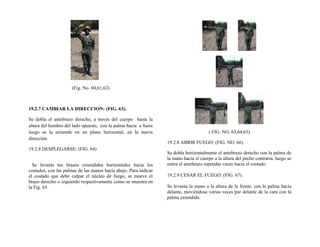 (Fig. No. 60,61,62)
19.2.7 CAMBIAR LA DIRECCION: (FIG. 63).
Se dobla el antebrazo derecho, a través del cuerpo hasta la
altura del hombro del lado opuesto, con la palma hacia a fuera
luego se la extiende en un plano horizontal, en la nueva
dirección.
19.2.8 DESPLEGARSE: (FIG. 64)
Se levanta los brazos extendidos horizontales hacia los
costados, con las palmas de las manos hacia abajo. Para indicar
el costado que debe culpar el núcleo de fuego, se mueve el
brazo derecho o izquierdo respectivamente como se muestra en
la Fig. 65.
( FIG. NO. 63,64,65)
19.2.8 ABRIR FUEGO: (FIG. NO. 66).
Se dobla horizontalmente el antebrazo derecho con la palma de
la mano hacia el cuerpo a la altura del pecho contraria, luego se
estira el antebrazo repetidas veces hacia el costado.
19.2.9 CESAR EL FUEGO: (FIG. 67).
Se levanta la mano a la altura de la frente, con la palma hacia
delante, moviéndose varias veces por delante de la cara con la
palma extendida.
 