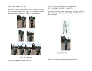 19.2.10 REUNION: (FIG. 68).
Se levanta la mano verticalmente a toda la extensión del brazo
con los dedos extendidos y juntos y se describen círculos
horizontalmente con el brazo y mano, por repetidas veces.
( FIG. NO. 66,67,68)
19.2.8 CALAR BAYONETA: (FIG. 69).
Se hace el movimiento simulado de calar bayoneta
19.2.8 ENEMIGO A LA VISTA: (FIG. 70).
Se toma el fusil con ambas manos sobre la cabeza como se
demuestra en esta figura con la trompetilla en la dirección que
esta el enemigo.
(Fig. No. 69, 70).
Señales convencionales para operaciones especiales:
 