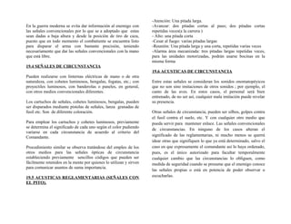 En la guerra moderna se evita dar información al enemigo con
las señales convencionales por lo que se a adoptado que estas
sean dadas a baja altura y desde la posición de tiro de caza,
puesto que en todo momento el combatiente se encuentra listo
para disparar el arma con bastante precisión, teniendo
necesariamente que dar las señales convencionales con la mano
que está libre.
19.4 SEÑALES DE CIRCUNSTANCIA
Pueden realizarse con linternas eléctricas de mano o de otra
naturaleza, con cohetes luminosos, bengalas, fogatas, etc.; con
proyectiles luminosos, con banderolas o paneles, en general,
con otros medios convencionales diferentes.
Los cartuchos de señales, cohetes luminosos, bengalas, pueden
ser disparados mediante pistolas de señales, lanza granadas de
fusil etc. Son de diferente coloración.
Para emplear los cartuchos y cohetes luminosos, previamente
se determina el significado de cada uno según el color pudiendo
variarse en cada circunstancia de acuerdo al criterio del
Comandante.
Procedimiento similar se observa tratándose del empleo de los
otros medios para las señales ópticas de circunstancia
estableciendo previamente sencillos códigos que pueden ser
fácilmente retenidos en la mente por quienes lo utilizan y sirven
para comunicar asuntos de suma importancia.
19.5 ACUSTICAS REGLAMENTARIAS (SEÑALES CON
EL PITO).
-Atención: Una pitada larga.
-Avanzar: dos pitadas cortas al paso; dos pitadas cortas
repetidas veces(a la carrera )
- Alto: una pitada corta
-Cesar al fuego: varias pitadas largas
-Reunión: Una pitada larga y una corta, repetidas varias veces
-Alarma área mecanizada: tres pitadas largas repetidas veces,
para las unidades motorizadas, podrán usarse bocinas en la
misma forma
19.6 ACUSTICAS DE CIRCUNSTANCIA
Entre estas señales se consideran los sonidos onomatopéyicos
que no son sino imitaciones de otros sonidos ; por ejemplo, el
canto de las aves. En estos casos, el personal será bien
entrenado, de no ser así, cualquier mala imitación puede revelar
su presencia.
Otras señales de circunstancia, pueden ser silbos, golpes contra
el fusil contra el suelo, etc. Y con cualquier otro medio que
pueda servir para mantener enlace. Las señales convencionales
de circunstancias. En ninguno de los casos alteran el
significado de las reglamentarias, ni mucho menos se querrá
idear otras que signifiquen lo que ya está determinado, salvo el
caso en que expresamente el comandante así lo haya ordenado,
pues, es el único autorizado para facultar temporalmente
cualquier cambio que las circunstancias lo obliguen, como
medida de seguridad cuando se presume que el enemigo conoce
las señales propias o está en potencia de poder observar o
escucharlas.
 