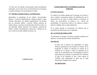 En todo caso, las señales convencionales serán racionalmente
empleadas, con el criterio de no ser descubiertas por el enemigo
y cuando el tiempo y las circunstancias lo exijan.
19.7 INSTRUCCIONES PARA LA ENSEÑANZA
Intensifique el aprendizaje de las señales convencionales
Ópticas y Acústicas Reglamentarias. Organice grupos y haga
marchar únicamente con señales reglamentarias. No permita
que los instruidos hablen o susurren. Realice prácticas de
señales ópticas y acústicas circunstanciales durante la noche, ya
sea utilizando señales luminosas con linternas, cartuchos de
señales, sonidos onomatopéyicos imitaciones a silbidos de las
aves, croar de las ranas, ladridos de perros, etc.
CAPITULO XX
CONOCIMIENTOS E INTERPRETACION DE
INDICIOS
GENERALIDADES
Los indicios son señales dejadas por el enemigo en el terreno y
otros vestigios o pormenores dignos de identificación, por la
observación de los cuales se puede deducir su presencia, su
fuerza, sus movimientos, su actitud y así mismo sus
posibilidades. La instrucción relativa a los indicios es dada a
todos los soldados, para su mejor aplicación.
En la guerra durante el movimiento, los indicios que se
encuentran frecuentemente son los siguientes:
20.1 ACTITUD DE POBLACIÓN
Al encontrarse el enemigo en territorio ocupado la población se
inquieta y se preocupa provocando desesperación
20.2 POLVO
El polvo que se destaca con regularidad a lo largo,
denuncia generalmente una columna en marcha. De su
progresión se deduce la dirección de marcha de la
columna; de su espesor y altura, la naturaleza de la
tropa; de la continuación de su profundidad el efectivo
aproximado de la columna. La polvareda de la infantería
es baja, la de Caballería es alta y poco espesa; la
Artillería auto transportada al igual que la tropa
motorizada y blindada, alta y espesa.
20.3 REFLEJOS
 