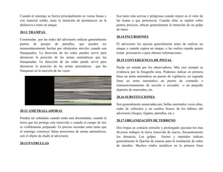 Cuando el enemigo se fuerza principalmente en varias líneas y
con material solido, tiene la intención de permanecer en la
defensiva o teme un ataque.
20.11 TRAMPAS
Construidas por las redes del adversario indican generalmente
puntos de pasajes de patrullas, que pueden ser
momentáneamente hechas por obstáculos móviles cuando son
franqueados. La dirección de las redes pueden servir para
denunciar la posición de las armas automáticas que las
franqueadas. La dirección de las redes puede servir para
denunciar la posición de las armas automáticas que las
franquean en la mayoría de las veces.
20.12 AMETRALLADORAS
Pueden ser señaladas cuando están mal disimuladas; cuando la
tierra que las protege esta removida o cuando el campo de tiro
es visiblemente preparado. Es preciso recordar entre tanto que
el enemigo construye falsas posiciones de armas automáticas,
con el objeto de eludir al adversario
20.13 PATRULLAS
Son tanto más activas y peligrosas cuando mayor es el valor de
las tropas a que pertenecen. Cuando ellas se repiten sobre
puntos precisos, ubican generalmente la intención de un golpe
de mano
20.14 INCURSIONES
El adversario los ejecuta generalmente antes de realizar un
ataque o cuando espera un ataque, o las realiza cuando quiere
tomar prisioneros o para obtener informaciones.
20.15 CONVERGENCIA DE PISTAS
Puede ser notada por los observadores. Más casi siempre se
evidencia por la fotografía área. Podemos indicar en primera
línea un arma automática un puesto de vigilancia; en segunda
línea un arma automática un puesto de comando o
reamunicionamiento de sección o escuadra o un pequeño
depósito de materiales, etc.
20.16 SUBSTITUCIONES
Son generalmente anunciadas por, bullas anormales voces altas,
rodar de vehículos y un cambio brusco de los hábitos del
adversario (fuegos, fogatas, patrullas, etc.)
20.17 ORGANIZACIÓN DE TERRENO
Dos tropas en contacto estrecho y prolongado ejecutan los mas
diversos trabajos la tierra removida de nuevo, frecuentemente
los denuncia. Los golpes fuertes y repetidos indican
generalmente la fijación de estacas para la instalación de redes
de alambre. Muchos ruidos metálicos en la primera línea
 