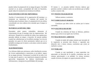 pueden indicar la preparación de un ataque de gases. Una bulla
anormal en un punto, acompañada del rodar de bayonetas,
puede indicar la instalación de trincheras de artillería
20.18 CONSTRUCCION DE TRINCHERAS
Auxiliar el conocimiento de la organización del enemigo y a
interpretar sus intenciones. El aumento del numero de
trincheras para la primera línea y la preparación de esta ultima
coincidiendo con otros indicios da a entender que el ataque es
inminente
20.19 REGULACION DEL TIRO
Ejecutados sobre puntos vulnerables, demuestra el
conocimiento de que el enemigo teme las organizaciones del
adversario. Después de un periodo de calma, esas regulaciones
preceden indican un ataque o incursión. Se ejecuta también
cuando hay substituciones en la artillería enemiga. Los tiros de
granadas con gases de efecto permanente indican que no es
probable un ataque por lo menos a corto plazo contra los puntos
bombardeados.
20.20 PRISIONEROS
Los informes dados por prisioneros sobre distribución reciente
de vivieres suplementarios y municiones, es un indicio seguro
de un ataque próximo. Únicamente la actitud de los jefes y de
la tropa para la guerra y una experiencia progresiva permiten
aprovechar íntegramente los indicios transformados en
informaciones e interpretar las posibilidades del enemigo.
El terreno n os presenta también diversos indicios que
permiten concluir o deducir cuales son accidentes que se hallan
ocultos a nuestra vida.
20.21 POSTES TELEGRAFICOS
Indican caminos o carreteros
20.22 VEHICULOS EN MARCHA
Concluyese que debe existir un camino por lo menos
carrosable.
20.23 COLUMNAS DE HUMO
Cuando las columnas de humo se dislocan, podemos
deducir que existe en esa región una vía férrea.
20.24 RIACHUELOS Y ARROYOS
Cuando en medio del campo notamos que una parte de
la vegetación se presenta más obscura y siguiendo una
dirección más o menos sinuosa, concluimos que existe un
riachuelo o arroyo
20.25 POBLADO
Cuando se esta marchando, y casas esparcidas van
apreciando en dirección de la marcha, concluimos que nos
estamos aproximando a un poblado. Lo mismo acontece
cuando el terreno, de espacio en espacio presenta cultivos
 