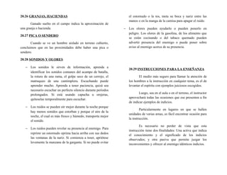 20.26 GRANJAS, HACIENDAS
Ganado suelto en el campo indica la aproximación de
una granja o hacienda.
20.27 PICA O SENDERO
Cuando se ve un hombre aislado en terreno cubierto,
concluimos que en las proximidades debe haber una pica o
sendero.
20.28 SONIDOS Y OLORES
− Los sonidos le sirven de información, aprenda a
identificar los sonidos comunes del acampo de batalla,
la rotura de una rama, el golpe seco de un cerrojo, el
matraqueo de una cantimplora. Escuchando puede
aprender mucho. Aprenda a tener paciencia, quizá sea
necesario escuchar un perfecto silencio durante períodos
prolongados. Si está usando capucha u orejeras,
quíteselas temporalmente para escuchar.
− Los ruidos se pueden oír mejor durante la noche porque
hay menos sonidos que estorban y porque el aire de la
noche, el cual es más fresco y húmedo, transporta mejor
el sonido.
− Los ruidos pueden revelar su presencia al enemigo. Para
reprimr un estornudo oprima hacia arriba con sus dedos
las ventanas de la nariz. Si comienza a toser, apriétese
levemente la manzana de la garganta. Si no puede evitar
el estornudo o la tos, meta su boca y nariz entre las
manos o en la manga de la camisa para apagar el ruido.
− Los olores pueden ayudarlo o pueden ponerlo en
peligro. Los olores de la gasolina, de los alimento que
se están cocinando o del tabaco quemado pueden
advertir presencia del enemigo o puede poner sobre
aviso al enemigo acerca de su presencia.
20.29 INSTRUCCIONES PARA LA ENSEÑANZA
El medio más seguro para llamar la atención de
los hombres a la instrucción en cualquier tema, es el de
levantar el espíritu con ejemplos juiciosos escogidos.
Luego, sea en el aula o en el terreno, el instructor
aprovechará todas las ocasiones que ese presenten a fin
de indicar ejemplos de indicios.
Particularmente en lugares en que se hallen
unidades de varias arnas, es fácil encontrar ocasión para
la instrucción.
Es necesario no perder de vista que esta
instrucción tiene dos finalidades: Una activa que indica
el conocimiento y el significado de los indicios
observados; y otra pasiva que permite juzgar los
inconvenientes y ofrecer al enemigo idénticos indicios.
 