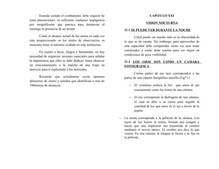Estando aislado el combatiente, debe requerir de
estas precauciones; es suficiente cualquier negligencia
por insignificante que parezca para denunciar al
enemigo la presencia de un atropa.
Como el alcance actual de las armas es cada vez
más proporcionado en los medio de observación, es
necesario tener el máximo cuidado en esta institución.
En cuanto a luces, fuegos y humaredas, no hay
necesidad de organizar sesiones especiales para señalar
la importancia que ellos se debe dedicar; basta observar
un estacionamiento o la marcha de una tropa en
ejercicio para ir explicando a los instruidos.
Recuerde que actualmente existe aparatos
detectores de olores y sonidos que identifican a más de
100metros de distancia.
CAPITULO XXI
VISION NOCTURNA
21.1 SE PUEDE VER DURANTE LA NOCHE
Usted puede ver mucho más en la obscuridad de
lo que se da cuenta. Sin embargo, para aprovechar de
esta capacidad debe comprender cómo sus ojos están
construidos y cómo debe usarlos para ver mejor en
condiciones de poca visibilidad.
21.2 LOS OJOS SON COMO UN CAMARA
FOTOGRAFICA
Ciertas partes de sus ojos corresponden a las
partes de una cámara fotográfica sencilla (Fig71):
− El cristalino enfoca la luz que entra al ojo
exactamente como los lentes de una cámara.
− El iris corresponde al diafragma de una cámara,
el cual se abre o se cierra para regular la
cantidad de luz que entra en el ojo a través de la
pupila.
− La retina corresponde a la película de la cámara. Los
rayor de luz hieren la retina, forman una imagen y
hacen que una impresión sea trasmitida al cerebro
mediante el nervio óptico. El cerebro nos dice lo que
vemos. En una cámara, la imagen se forma y se fija en
la película.
 