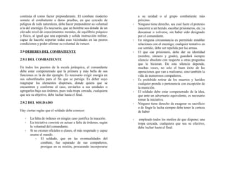 continúa él como factor preponderante. El combate moderno
somete al combatiente a duras pruebas, en que cercado de
peligros de toda naturaleza, debe hacer preponderar su voluntad
a la del enemigo. Es necesario, que un hombre sea dotado de un
elevado nivel de conocimientos morales, de equilibrio psíquico
y físico, al igual que una esperada y solida instrucción militar,
capaz de hacerle soportar todas esas vicisitudes en las peores
condiciones y poder afirmar su voluntad de vencer.
2.9 DEBERES DEL COMBATIENTE
2.9.1 DEL COMBATIENTE
En todos los puestos de la escala jerárquica, el comandante
debe estar compenetrado que la primera y más bella de sus
funciones es la de dar ejemplo. Es necesario exigir energía en
sus subordinados para el fin que se persiga. Es deber suyo
reagrupar los elementos dispersos, donde quiera que se
encuentren y conforme al caso, enviarlos a sus unidades o
agregarlos bajo sus órdenes, pues toda tropa cercada, cualquiera
que sea su objetivo, debe luchar hasta el final.
2.9.2 DEL SOLDADO
Hay ciertas reglas que el soldado debe conocer:
- La falta de órdenes en ningún caso justifica la inacción.
- La iniciativa consiste en actuar a falta de órdenes, según
la voluntad del comandante.
- Si no existen oficiales o clases, el más respetado y capaz
asume el mando.
- El soldado, que en las eventualidades del
combate, fue separado de sus compañeros,
prosigue en su misión, procurando incorporarse
a su unidad o al grupo combatiente más
próximo.
- Ninguno tiene derecho, sea cual fuere el pretexto
(socorrer a un herido, escoltar prisioneros, etc.) a
descansar o volverse, sin haber sido designado
por el comandante.
- En ninguna circunstancia es permitido entablar
relaciones con el enemigo; cualquier tentativa en
ese sentido, debe ser repelida por las armas.
- El que cae prisionero, debe dar su identidad
(nombre, número y grado), guardará siempre
silencio absoluto con respecto a otras preguntas
que le hicieran. De este silencio depende,
muchas veces, no solo el buen éxito de las
operaciones que van a realizarse, sino también la
vida de numerosos compañeros.
- Es prohibido retirar de los muertos y heridos
cualquier prenda o pertenencia con excepción de
la munición.
- El soldado debe estar compenetrado de la idea,
que ante un adversario equivalente, es necesario
tomar la iniciativa.
- Ninguno tiene derecho de exagerar su sacrificio
o de fingir la lucha siempre debe tener la certeza
de haber
- empleado todos los medios de que dispone; una
tropa cercada, cualquiera que sea su efectivo,
debe luchar hasta el final.
 