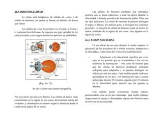 21.3 OJOS NOCTURNOS
La retina está compuesta de células de conos y de
células de bastones, las cuales se llaman así debido a la forma
que tienen:
Las células de conos le permiten ver el color, la forma y
el contraste bien definidos. Se requiere una gran cantidad de luz
para activarlas y son ciegos durante los periodos de visibilidad.
(Fig. No. 71).
Su ojo es como una cámara fotográfica.
Por esta razón sus ojos son diurnos. Las células de conos están
concentradas en la región de los conos, directamente detrás del
cristalino, y disminuyen en número según la distancia desde el
centro de la región de los conos.
Las células de bastones producen una substancia
química que se llama rodopsina, la cual las activa durante la
obscuridad o durante periodos de iluminación pobre. Ellas son
sus ojos nocturnos. La visión de bastones le permite distinguir
el negro, el blanco, los matices grises y distinguir los contornos
generales. La mayoría de células de bastones están en el área de
retina, alrededor de la región de los conos. Hay algunas en la
región de conos.
21.4 VISION NOCTURNA
El uso eficaz de sus ojos durante la noche requiere la
aplicación de los principios de la visión nocturna, adaptación a
la obscuridad, visión fuera del centro de escudriñamiento.
- Adaptación a la obscuridad: significa que a los
ojos se les permite que se acostumbren a los niveles
inferiores de iluminación. Toma como 30 minutos para
que las células de bastones produzcan suficiente
rodopsina para adaptarlas y le permita distinguir los
objetos en una luz opaca. Esto también puede realizarse
quedándose en un área con iluminación roja o usando
gafas rojas durante 20 minutos, seguidos por 10 minutos
en la obscuridad (para permitir que las pupilas se
dilaten).
Este método puede economizar tiempo valioso,
permitiéndole estar en un área iluminada para recibir órdenes,
inspeccionar el equipo o desempeñar alguna otra función antes
de moverse en la oscuridad.
 