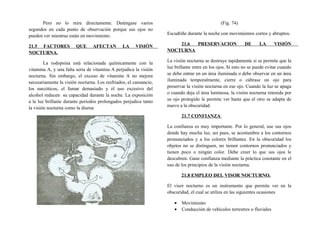 Pero no lo mire directamente. Deténgase varios
segundos en cada punto de observación porque sus ojos no
pueden ver mientras están en movimiento.
21.5 FACTORES QUE AFECTAN LA VISIÓN
NOCTURNA.
La rodopsina está relacionada químicamente con la
vitamina A, y una falta seria de vitamina A perjudica la visión
nocturna. Sin embargo, el exceso de vitamina A no mejora
necesariamente la visión nocturna. Los resfriados, el cansancio,
los narcóticos, el fumar demasiado y el uso excesivo del
alcohol reducen su capacidad durante la noche. La exposición
a la luz brillante durante periodos prolongados perjudica tanto
la visión nocturna como la diurna
(Fig. 74)
Escudriñe durante la noche con movimientos cortos y abruptos.
21.6 PRESERVACION DE LA VISIÓN
NOCTURNA
La visión nocturna se destruye tapidamente si se permite que la
luz brillante entre en los ojos. Si esto no se puede evitar cuando
se debe entrar en un área iluminada o debe observar en un área
iluminada temporalmente, cierre o cúbrase un ojo para
preservar la visión nocturna en ese ojo. Cuando la luz se apaga
o cuando deja el área luminosa, la visión nocturna retenida por
su ojo protegido le permite ver hasta que el otro se adapta de
nuevo a la obscuridad.
21.7 CONFIANZA
La confianza es muy importante. Por lo general, use sus ojos
donde hay mucha luz, así pues, se acostumbra a los contornos
pronunciados y a los colores brillantes. En la obscuridad los
objetos no se distinguen, no tienen contornos pronunciados y
tienen poco o ningún color. Debe creer lo que sus ojos le
descubren. Gane confianza mediante la práctica constante en el
uso de los principios de la visión nocturna.
21.8 EMPLEO DEL VISOR NOCTURNO.
El visor nocturno es un instrumento que permite ver en la
obscuridad, el cual se utiliza en las siguientes ocasiones
• Movimiento
• Conducción de vehículos terrestres o fluviales
 