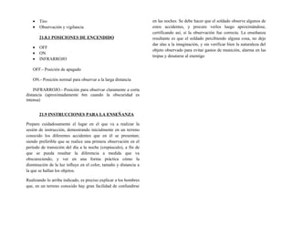 • Tiro
• Observación y vigilancia
21.8.1 POSICIONES DE ENCENDIDO
• OFF
• ON
• INFRARROJO
OFF.- Posición de apagado
ON.- Posición normal para observar a la larga distancia
INFRARROJO.- Posición para observar claramente a corta
distancia (aproximadamente 6m cuando la obscuridad es
intensa)
21.9 INSTRUCCIONES PARA LA ENSEÑANZA
Prepare cuidadosamente el lugar en el que va a realizar la
sesión de instrucción, demostrando inicialmente en un terreno
conocido los diferentes accidentes que en él se presentan;
siendo preferible que se realice una primera observación en el
período de transición del día a la noche (crepúsculo), a fin de
que se pueda resaltar la diferencia a medida que va
obscureciendo, y ver en una forma práctica cómo la
disminución de la luz influye en el color, tamaño y distancia a
la que se hallan los objetos.
Realizando lo arriba indicado, es preciso explicar a los hombres
que, en un terreno conocido hay gran facilidad de confundirse
en las noches. Se debe hacer que el soldado observe algunos de
estos accidentes, y procure verlos luego aproximándose,
certificando así, si la observación fue correcta. La enseñanza
resultante es que el soldado percibiendo alguna cosa, no deje
dar alas a la imaginación, y sin verificar bien la naturaleza del
objeto observado para evitar gastos de munición, alarma en las
tropas y desatarse al enemigo
 