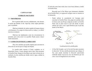 CAPITULO XXII
COMBATE NOCTURNO
22.1 MOVIMIENTO
Por lo general debe moverse calladamente, más durante
la noche que durante el día. Aquí hay varias reglas generales
que lo ayudarán.
-Muévase alrededor de maleza tupida de bosques densos
y de barrancos. Su campo de observación se reduce y es difícil
moverse en silencio.
-Muévase tan rápidamente como las circunstancias lo
permitan, pero evite correr si es posible. Puede caerse o hacer
ruido innecesario.
22.2 COMO ENCONTRAR LA DIRECCION
-Hay otros métodos que puede emplear para encontrar la
dirección en caso de que no tenga una brújula.
La estrella polar muestra el Norte verdadero en el
Hemisferio Norte y exacto durante todo el año. Para encontrar
la Estrella Polar, busque la Osa Mayor que tiene la forma de un
cucharón, las dos estrellas por donde caerá el agua, señalan la
Estrella Polar.
El intervalo entre éstas mida cinco veces hacia delante y tendrá
la Estrella Polar.
Recuerde que la Osa Mayor gira lentamente alrededor
de la Estrella Polar y no aparecerá siempre como se muestra en
la ilustración.
- Puede utilizar la constelación de Casiopea para
encontrar la Estrella Polar. Este grupo de estrellas tiene
la forma como una M que cuelga de un lado. La Estrella
Polar está en línea recta la cual sale desde el punto
inferior de la M y casi a igual distancia que la que hay
desde la Osa Mayor.
(Fig. No 75)
Localización de la estrella polar
- Al Sur Del Ecuador, use la Cruz del Sur para encontrar
la dirección. No hay estrella prominente que indique el
Sur, pero puede encontrar la dirección aproximada
midiendo desde el pie de la cruz una distancia que sea
cinco veces la longitud de la cruz misma.
 