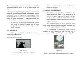 Este punto imagino es la dirección general del Sur. Las estrellas
del eje prolongado de la cruz son las que indican el Sur. (Fig.
76).
-Puede preparar o pedir bengalas para que sean dispersadas
sobre una posición conocida. Cuando se dispara una, oriéntese
rápidamente porque las bengalas son arrastradas por el viento.
También puede solicitar que se disparen municiones trazadoras
según un azimut determinado y a una hora estipulada para
ayudarlo a determinar su posición y dirección.
- Se puede usar un proyectil de la artillería de campaña
para indicar la dirección. Se puede tener el azimut
arreglado de antemano o se puede usar para localizar
puntos específicos.
22.3 SEGURIDAD
-Mantenga escondida toda luz. Un fósforo corriente es
visible hasta 16 kilómetros.
Conozca y use el santo y seña.
(Fig. No. 76)
Localización del Sur, mediante la cruz del Sur.
- Altérnese los períodos de descanso y guardia cuando
alguien está con usted.
22.4 ACCION BAJO BENGALAS
- Tírese al suelo si es sorprendido al descubierto por una
bengala arriba de su cabeza. La luz producida por la
explosión enceguece temporalmente y puede evitar que
vea. Si oye que se dispara una bengala, tírese al suelo
antes de que estalle. Vuelva a moverse tan pronto como
se apague la bengala.
-Si es sorprendido por la luz de una bengala en forma
oculta, quítese rápida y calladamente del área iluminada. Siga
moviéndose hasta que esté tan alejado del área.
-Si es sorprendido por una bengala cuando cruza un
obstáculo tal como alambre de púas, agáchese bien y
permanezca inmóvil hasta que la bengala se apague. (Fig. 77).
(Fig. No.77)
Tírese al suelo cuando estalle una bengala sobre su cabeza.
 