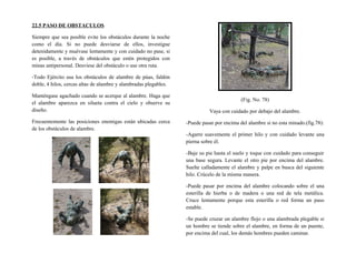 22.5 PASO DE OBSTACULOS
Siempre que sea posible evite los obstáculos durante la noche
como el día. Si no puede desviarse de ellos, investigue
detenidamente y muévase lentamente y con cuidado no pase, si
es posible, a través de obstáculos que estén protegidos con
minas antipersonal. Desvíese del obstáculo o use otra ruta.
-Todo Ejército usa los obstáculos de alambre de púas, faldón
doble, 4 hilos, cercas altas de alambre y alambradas plegables.
Manténgase agachado cuando se acerque al alambre. Haga que
el alambre aparezca en silueta contra el cielo y observe su
diseño.
Frecuentemente las posiciones enemigas están ubicadas cerca
de los obstáculos de alambre.
(Fig. No. 78)
Vaya con cuidado por debajo del alambre.
-Puede pasar por encima del alambre si no esta minado.(fig.78):
-Agarre suavemente el primer hilo y con cuidado levante una
pierna sobre él.
-Baje su pie hasta el suelo y toque con cuidado para conseguir
una base segura. Levante el otro pie por encima del alambre.
Suelte calladamente el alambre y palpe en busca del siguiente
hilo. Crúcelo de la misma manera.
-Puede pasar por encima del alambre colocando sobre el una
esterilla de hierba o de madera o una red de tela metálica.
Cruce lentamente porque esta esterilla o red forma un paso
estable.
-Se puede cruzar un alambre flojo o una alambrada plegable si
un hombre se tiende sobre el alambre, en forma de un puente,
por encima del cual, los demás hombres pueden caminar.
 