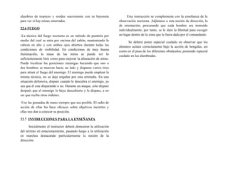 alambres de tropiezo y sondee suavemente con su bayoneta
para ver si hay minas enterradas.
22.6 FUEGO
-La técnica del fuego nocturno es un método de puntería por
medio del cual se mira por encima del cañón, manteniendo la
cabeza en alto y con ambos ojos abiertos durante todas las
condiciones de visibilidad. En condiciones de muy buena
iluminación, la masa de las miras se puede ver lo
suficientemente bien como para mejorar la alineación de miras.
Puede localizar las posiciones enemigas haciendo que uno o
dos hombres se mueven hacia un lado y disparen varios tiros
para atraer el fuego del enemigo. El enemigo puede emplear la
misma técnica, no se deje engañar por esta artimaña. En una
situación defensiva, dispare cuando le descubra el enemigo, ya
sea que él este disparando o no. Durante un ataque, solo dispare
después que el enemigo lo haya descubierto y le dispare, a no
ser que reciba otras órdenes.
-Use las granadas de mano siempre que sea posible. El radio de
acción de ellas las hace eficaces sobre objetivos inciertos y
ellas nos dan a conocer su posición.
22.7 INSTRUCCIONES PARA LA ENSEÑANZA
Inicialmente el instructor deberá demostrar la utilización
del terreno en estacionamiento, pasando luego a la utilización
en marchas destacando particularmente la noción de la
dirección.
Esta instrucción se complementa con la enseñanza de la
observación nocturna. Adjúntese a esta noción de dirección, la
de orientación, procurando que cada hombre sea instruido
individualmente; por tanto, se le dará la libertad para escoger
un lugar dentro de la zona que le fuera dada por el comandante.
Se deberá poner especial cuidado en observar que los
alumnos actúen correctamente bajo la acción de bengalas, así
como en el paso de los diferentes obstáculos, poniendo especial
cuidado en las alambradas.
 