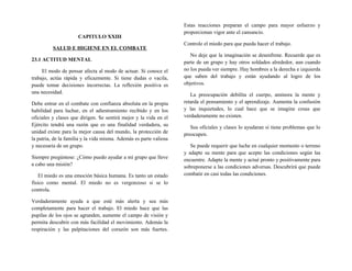 CAPITULO XXIII
SALUD E HIGIENE EN EL COMBATE
23.1 ACTITUD MENTAL
El modo de pensar afecta al modo de actuar. Si conoce el
trabajo, actúa rápida y eficazmente. Si tiene dudas o vacila,
puede tomar decisiones incorrectas. La reflexión positiva es
una necesidad.
Debe entrar en el combate con confianza absoluta en la propia
habilidad para luchar, en el adiestramiento recibido y en los
oficiales y clases que dirigen. Se sentirá mejor y la vida en el
Ejército tendrá una razón que es una finalidad verdadera, su
unidad existe para la mejor causa del mundo, la protección de
la patria, de la familia y la vida misma. Además es parte valiosa
y necesaria de un grupo.
Siempre pregúntese: ¿Cómo puedo ayudar a mi grupo que lleve
a cabo una misión?
El miedo es una emoción básica humana. Es tanto un estado
físico como mental. El miedo no es vergonzoso si se lo
controla.
Verdaderamente ayuda a que esté más alerta y sea más
completamente para hacer el trabajo. El miedo hace que las
pupilas de los ojos se agranden, aumente el campo de visión y
permita descubrir con más facilidad el movimiento. Además la
respiración y las palpitaciones del corazón son más fuertes.
Estas reacciones preparan el campo para mayor esfuerzo y
proporcionan vigor ante el cansancio.
Controle el miedo para que pueda hacer el trabajo.
No deje que la imaginación se desenfrene. Recuerde que es
parte de un grupo y hay otros soldados alrededor, aun cuando
no los pueda ver siempre. Hay hombres a la derecha e izquierda
que saben del trabajo y están ayudando al logro de los
objetivos.
La preocupación debilita el cuerpo, aminora la mente y
retarda el pensamiento y el aprendizaje. Aumenta la confusión
y las inquietudes, lo cual hace que se imagine cosas que
verdaderamente no existen.
Sus oficiales y clases lo ayudaran si tiene problemas que lo
preocupen.
Se puede requerir que luche en cualquier momento o terreno
y adapte su mente para que acepte las condiciones según las
encuentre. Adapte la mente y actué pronto y positivamente para
sobreponerse a las condiciones adversas. Descubrirá que puede
combatir en casi todas las condiciones.
 