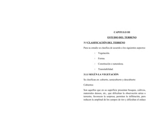 CAPITULO III
ESTUDIO DEL TERRENO
3.1 CLASIFICACIÓN DEL TERRENO
Para su estudio se clasifica de acuerdo a los siguientes aspectos:
- Vegetación.
- Forma.
- Constitución o naturaleza.
- Transitabilidad.
3.1.1 SEGÚN LA VEGETACIÓN
Se clasifican en: cubierto, semicubierto y descubierto
Cubiertos:
Son aquellos que en su superficie presentan bosques, cultivos,
matorrales densos, etc., que dificultan la observación aérea o
terrestre, favorecen la sorpresa, permiten la infiltración, pero
reducen la amplitud de los campos de tiro y dificultan el enlace
 