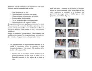 Para evitar el pie de trinchera y el pie de inmersión, debe seguir
las reglas sencillas enumeradas más adelante:
 Haga ejercicios con los pies;
 Mantenga los pies tan limpios como pueda;
 Mantenga los pies tan secos como sea posible;
 Póngase medias limpias y secas;
 No use calzado apretado ni medias apretadas;
 Quítese el calzado y de masajes a los pies.
Es especialmente importante que haga ejercicios con los pies a
fin de mantener la circulación. Cuando se pare en el barro
durante períodos prolongados, mueva rápidamente los dedos en
los zapatos, levántese con la punta de los pies y doble, retuerza
los tobillos.
Quítese los zapatos por lo menos una vez al día; de masajes con
cuidado y suavemente a los pies para estimular la circulación.
Use bastante polvo para los pies y póngase medias secas.
- No se ponga medias ni zapatos apretados para que no se
retarde la circulación. Afloje los cordones si siente
apretados los zapatos. Use vestuario flojo alrededor de las
rodillas y de las pantorrillas.
- Cuando entre en un abrigo caliente; después de un
período prolongado de estar parado en el frío o en la
humedad; mantenga los pies alejados de la fuente de
calor
Hasta que vuelva a comenzar la circulación. Es peligroso
aplicar de repente demasiado calor, porque hace que los
vasos sanguíneos se expandan y se produzca una
precipitación de sangre hacia los tejidos que no están
preparados para recibirla. (Fig. 81.)
 