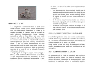23.3.2 CONGELACION
- La congelación o enfriamiento local se puede evitar
usando vestuario caliente y flojo, además manteniéndose
seco. Son especialmente importantes el calzado y los
guantes apropiados. Si cualquier parte del vestuario se
moja, cámbiese inmediatamente. Puede calentarse
demasiado y sudar en climas fríos y este sudor puede
congelarse más tarde dentro del vestuario. Para evitar esto,
use vestuario liviano cuando se está esforzando o abra el
vestuario para dejar que el aire circule y la humedad se
escape. La piel se congela inmediatamente en estas
superficies por lo cual no toque ningún metal frío con las
manos húmedas o con los labios; si la piel se adhiere a la
superficie de un metal, la piel se lesionará al separarla
violentamente del metal.
- Si alguna parte del cuerpo se congela, ésta se torna gris o
blanca y pierde sensibilidad. Frecuentemente no hay dolor.
Así que, esté pendiente de su cara, sus manos y las de sus
compañeros para ver si hay señales de congelación. La cara,
las manos y los pies son las partes que se congelan con más
frecuencia.
- Para descongelar una parte congelada, ubique junto a
una parte caliente del propio cuerpo o del cuerpo de otra
persona, por ejemplo ponga la mano izquierda debajo
de la axila, no cubra la parte con vestuario adicional o
con sábana.
- Si el dolor es muy frecuente mientras una parte se
descongela, exponga la parte al aire fresco para que se
retarde la descongelación.
- No frote ni doble una parte congelada del cuerpo. No la
frote con nieve o hielo. No la sumerja en agua caliente
ni la acerque al fuego.
23.3.3 CALAMBRES PRODUCIDOS POR EL CALOR
Los calambres producidos por el calor ocurren cuando a estado
sudando demasiado y no ha tomado cantidades adicionales de
sal. Los síntomas son calambres musculares, especialmente, de
la pared abdominal, de los brazos y las piernas.
Puede vomitar y estar muy débil. El tratamiento es beber
grandes cantidades de agua salada: dos pastillas de sal por
cantimplora.
23.3.4 AGOTAMIENTO CON EL CALOR
El agotamiento por el calor es ocasionado por la pérdida
excesiva de sal del cuerpo. Esta condición resulta del calor
excesivo del cuerpo. Los síntomas del agotamiento por el calor
pueden ser los siguientes, solos o en combinación: palidez,
 