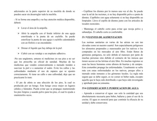 adicionales en la parte superior de su mochila de donde se
pueden sacar sin desarreglar toda la mochila.
- Si se forma una ampolla y no hay atención médica disponible,
deberá:
 Lavar el área de la ampolla.
 Abrir la ampolla con el borde inferior de una aguja
esterilizada o la punta de un cuchillo. Se puede
esterilizar la punta de una aguja o cuchillo calentándolo
con un fósforo o un encendedor.
 Drenar el líquido que hay debajo de la piel.
 Cubrir con un vendaje o un emplasto adhesivo.
-No use ungüentos, unturas ni medicinas en sus pies a no ser
que los prescriba un oficial de sanidad. Muchas de las
medicinas que venden comercialmente a menudo tienden a
suavizar la piel o a aumentar el sudor. Evite los callos y las
callosidades mediante el uso de zapatos que se ajusten
correctamente. Si tiene un callo o una callosidad, deje que un
practicante lo trate.
- El pie de atleta es una afección de los pies, la cual es
producida por un hongo. Este hongo crece mejor en lugares
cálidos y húmedos. Puede evitar que se propague manteniendo
los pies limpios y usando polvo para los pies, el cual le ayuda a
mantenerlos secos.
- Cepíllese los dientes por lo menos una vez al día. Se puede
usar la sal de las raciones, si no hay disponible polvo o pasta de
dientes. Cepíllelos con agua solamente si no hay disponible un
limpiador. Lleve el cepillo de dientes junto con los artículos de
tocador esenciales.
- Mantenga el cabello corto para evitar que recoja polvo y
sabandijas. El cabello corto es confortable.
23. 5 FUENTES DE ALIMENTACION
Las normas sanitarias en varias de las aéreas no son tan
elevadas como en nuestro cuartel. Son especialmente peligrosos
los alimentos preparados y manoseados por los nativos o los
comprados en los mercados al aire libre. Están llenos de
gérmenes patógenos, no solo debido al manoseo por parte de
muchas personas sino debido al contacto de las moscas que
tienen acceso en las letrinas al aire libre. En muchas regiones se
usan las heces humanas como abonos de huertas y de campos.
Esta costumbre propaga las enfermedades. Usualmente se sufre
más con estas enfermedades en los nativos, porque ellos a
menudo están inmunes a los gérmenes locales. La regla más
segura que se debe seguir, es no comer ni beber nada, excepto
aquello que le haya sido distribuido o que haya sido investigado
y aprobado para su consumo.
23.6 CONSERVACION Y PURIFICACION DE AGUA
- Aprenda a conservar el agua: use solo la cantidad que sea
absolutamente necesaria para beber, bañarse y para el uso de la
cocina. El agua es esencial para que continúe la eficacia de su
unidad y debe conservarse.
 