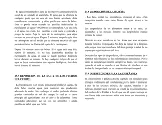 - El agua contaminada es una de las mayores amenazas para la
salud de un soldado en campaña. El agua que se obtenga de
cualquier parte que no sea de una fuente aprobada, debe
considerarse contaminada y debe purificarse antes de beber.
Esto se puede hacer usando las pastillas individuales de
purificación de agua (YODO) en su cantimplora. Use una sola
si el agua está clara, dos pastillas si está sucia o colorada y
ponga de nuevo floja la tapa de la cantimplora para dejar
escapar un poco de agua. Espere 5 minutos, después agite bien
su cantimplora de tal modo que se derrame un poco de agua
para desinfectar los filetes del tapón de la cantimplora.
Espere 10 minutos antes de beber. Si el agua está muy fría,
espere 20 minutos. Si no hay disponibles pastillas de
purificación de agua, el agua se puede purificar dejándole
hervir durante un minuto. Si hay cualquier peligro de que el
agua se haya contaminado con agentes biológicos, ésta debe
hervir durante 15 minutos.
23.7 REPOSICION DE LA SAL Y DE LOS FLUIDOS
DEL CUERPO
- La transpiración es el medio principal de enfriar el cuerpo. Se
debe beber mucha agua para mantener una producción
adecuada de sudor. Sin embargo, el sudor profundo elimina
grandes cantidades de sal del cuerpo, lo cual es la causa
principal del agotamiento por el calor y de calambres. Tome
cantidades adicionales de sal con sus alimentos y añada
pastillas de sal al agua que bebe.
23.8 DISPOSICION DE LA BASURA
- Las latas cortan los neumáticos, ensucian el área, crían
mosquitos cuando estas están llenas de agua, atraen a las
moscas.
Los desperdicios de los alimentos atraen a las ratas, las
cucarachas y las moscas. Entierre sus desperdicios cuando
termine de comer.
Deberán cavarse sumideros en las áreas que sean ocupadas
durante períodos prolongados. No deje de pensar en la limpieza
sólo porque tiene que marcharse del área; proteja la salud de las
tropas que seguirán dentro del área.
De todos los tipos de desperdicios, el excremento humano es el
portador más frecuente de las enfermedades intestinales. Por lo
tanto, es esencial que entierre siempre las heces. Cave un hoyo
pequeño si está en marcha o use letrina de trinchera o una
letrina de foso profundo en un campo o vivaque temporal.
23.9 INSTRUCCIONES PARA LA ENSEÑANZA
El conocimiento y práctica de este capítulo son esenciales para
el mejor rendimiento del combatiente; por lo tanto el instructor
a más de las sesiones teóricas, de cuadros, murales y de
películas ilustrativas al respecto, se valdrá de los conocimientos
del médico de la Unidad a fin de que sea él, quien instruya en
una forma más convincente sobre este tema tan interesante y
necesario.
 