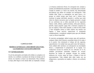 CAPITULO XXIV
MEDIDAS GENERALES A SER OBSERVADAS PARA
LAS MARCHAS Y ESTACIONAMIENTOS
24.1 GENERALIDADES
Una de las principales actividades del soldado en campaña es la
marcha. Los combates se producen de tiempo en tiempo; por lo
mismo, las marchas se hacen casi diariamente. Para combatir,
la tropa, debe llegar al sitio donde debe ser empleada a tiempo
y en buenas condiciones físicas. Se conseguirá esto, siempre y
cuando esté debidamente preparada y entrenada para la marcha.
Cuando la unidad va a hacer una marcha, hay determinadas
providencias que deben ser tomadas con anticipación. Todo
soldado debe: llenar su cantimplora con agua fresca o té,
porque no tendrá tiempo para hacer esto a última hora;
examinar el equipo individual, ajustarlo y verificar que estén
todos los objetos necesarios para su higiene personal y arreglo
de sus uniformes (no se debe prescindir de los siguientes
objetos: toalla, sábanas, cepillo de dientes, útiles para afeitarse,
peinilla, espejo pequeño, aguja, hilo y botones); asegúrese de
que sus zapatos y botas estén cómodas, si están en buen estado
y bien arreglados (nunca se debe realizar una marcha con
zapatos o botas nuevas); inspeccionar el armamento
cuidadosamente y reemplazar cualquier pieza que esté fallando
o que no ofrezca seguridad.
Si estuviera acompañado, deberá arrojar antes del anochecer,
cualquier objeto inútil (basura), acumulado dentro de la carpa o
en la puerta. Esto disminuirá el trabajo del día siguiente,
especialmente si la unidad tiene que partir antes del amanecer.
Todo soldado debe satisfacer con anticipación sus necesidades
físicas y complementar la preparación de su equipo. Los
conductores revisan los motores de sus vehículos en la vía,
soldados previamente entrenados empacan las cocinas,
desarman las tiendas de campaña, recogen las cuerdas,
embarcan los víveres, tapan las fosas y limpian el área de
estacionamiento. Todo soldado debe saber cuáles son sus
obligaciones y ejecutarlas con rapidez y silencio, sin confusión
o duda.
 