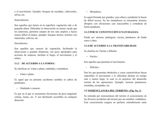 y el movimiento. Ejemplo: bosques de eucalipto, cañaverales,
selvas, etc.
Semicubiertos:
Son aquellos que tienen en la superficie vegetación rala o de
pequeña altura. Dificultan la observación en menor escala que
los anteriores, permiten campos de tiro más amplios y hacen
menos difícil el enlace, ejemplo: bosques tiernos, terrenos con
matorrales, cultivos, etc.
Descubiertos:
Son aquellos que carecen de vegetación, facilitando la
observación a grandes distancias; son poco apropiados para
acciones de sorpresa; facilitan el fuego, el movimiento y el
enlace.
3.1.2 DE ACUERDO A LA FORMA:
Se clasifican en: Llano o plano, ondulado y montañoso.
− Llano o plano:
Es aquel que no presenta accidentes notables ni cabios de
pendientes.
− Ondulado o sinuoso:
Es que en el que se encuentran elevaciones de poca magnitud,
colinas, lomas, etc. Y son fácilmente accesibles en cualquier
dirección.
− Montañoso:
Es aquel formado por grandes, cuya altura y pendiente le hacen
de difícil acceso. En los montañosos se encuentran terrenos
abruptos con elevaciones casi inaccesibles y cortaduras de
fuerte pendiente.
3.1.3 POR SU CONSTITUCIÓN O NATURALEZA
Puede ser: arenoso, pedregoso, rocoso, pantanoso, de fondo
suave o duro.
3.1.4 DE ACUERDO A LA TRANSITABILIDAD:
Se clasifica en: Fáciles o difíciles
− Fáciles.-
Son aquellos que permiten el movimiento.
- Difíciles.-
Son los que presentan obstáculos y cuyas características hacen
imposibles el movimiento o lo dificultan durante un tiempo
más o menos largo, lo cual va en perjuicio del desarrollo
normal de las operaciones. Ejemplo: terrenos pantanosos,
montañas, escarpadas, etc.
3.2 NOMENCLATURA DEL TERRENO.- (Fig. No. 1)
Se entiende por nomenclatura del terreno el conocimiento de
los diversos accidentes del terreno por sus nombres verdaderos.
Este conocimiento asegura un perfecto entendimiento entre
 
