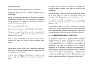 El combatiente debe:
Cuidar su salud haciendo higiene individual, diariamente.
Beber agua pura, solo en los locales designados por el
Comandante.
Lanzar los desperdicios o satisfacer las necesidades fisiológicas
en los locales destinados para estos fines (estos locales y todos
los que interesan a los soldados, son identificados con letreros
en todos los estacionamientos).
Conservar siempre limpia la vajilla.
En caso de sentirse enfermo, acudir al médico de la Unidad.
Siempre que sea posible, abrir las tapas de la carpa, de modo
que el aire y el sol pueda penetrar en ella, conservando su
ventilación para la noche.
Hace un canal o sangradera, para que no entre el agua al
interior de la carpa, esto se debe hacer así solamente por la
noche.
Cuidar todo el material, no se lo debe colocar sobre la humedad
en un palo colocado entre los palitroques de la carpa, permitirá
acomodar una parte del mismo.
Antes de hacer una fogata, se debe limpiar el suelo, retirando
todas las hojas secas del campo, hasta dejarlo completamente
limpio.
Las ramas secas que caen de los árboles se queman con
facilidad, se puede hacer una fogata, previa la autorización del
Comandante.
Piedras calentadas al máximo y colocadas en un balde, dentro
de la carpa, hacen las veces de una buena estufa, una
cantimplora llena de agua caliente, sirve para abrigar los pies.
En campaña, las unidades estarán dispersas en un área, para
aprovechar la ventaja de la cobertura contra la observación
terrestre y aérea.
Los vehículos se deben estacionar en terreno firme y dejarlos
reunidos para facilitar su mimetización y con espacio suficiente
para poder maniobrar, debiendo protegerlos de la observación
enemiga, utilizando cubiertas naturales o medios de camuflaje.
24. 4 INSTRUCCIÓN PARA LA ENSEÑANZA
La instrucción prevista en el presente capítulo, tiene por
finalidad preparar al soldado individualmente, para realizar
marchas y estacionamientos encuadrados en su unidad. Los
conocimientos teóricos que los alumnos conocerán, deben ser
suministrados en forma de conferencia, con la necesaria
explicación, de tal modo que al realizarse la primera marcha o
estacionamiento, todos conozcan las prescripciones realizadas
con el asunto. Se debe así mismo aprender a armar y desarmar
una carpa. La disciplina será obtenida exigiendo a los hombres,
no sólo en los ejercicios de marchas y estacionamientos, sino
también en los desplazamientos al campo y en los descansos.
 