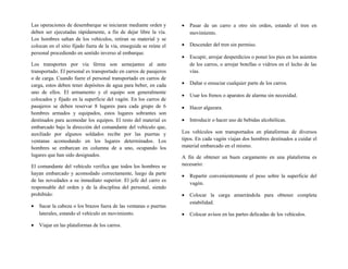 Las operaciones de desembarque se iniciaran mediante orden y
deben ser ejecutadas rápidamente, a fin de dejar libre la vía.
Los hombres saltan de los vehículos, retiran su material y se
colocan en el sitio fijado fuera de la vía, enseguida se reúne el
personal procediendo en sentido inverso al embarque.
Los transportes por vía férrea son semejantes al auto
transportado. El personal es transportado en carros de pasajeros
o de carga. Cuando fuere el personal transportado en carros de
carga, estos deben tener depósitos de agua para beber, en cada
uno de ellos. El armamento y el equipo son generalmente
colocados y fijado en la superficie del vagón. En los carros de
pasajeros se deben reservar 8 lugares para cada grupo de 6
hombres armados y equipados, estos lugares sobrantes son
destinados para acomodar los equipos. El resto del material es
embarcado bajo la dirección del comandante del vehículo que,
auxiliado por algunos soldados recibe por las puertas y
ventanas acomodando en los lugares determinados. Los
hombres se embarcan en columna de a uno, ocupando los
lugares que han sido designados.
El comandante del vehículo verifica que todos los hombres se
hayan embarcado y acomodado correctamente, luego da parte
de las novedades a su inmediato superior. El jefe del carro es
responsable del orden y de la disciplina del personal, siendo
prohibido:
• Sacar la cabeza o los brazos fuera de las ventanas o puertas
laterales, estando el vehículo en movimiento.
• Viajar en las plataformas de los carros.
• Pasar de un carro a otro sin orden, estando el tren en
movimiento.
• Descender del tren sin permiso.
• Escupir, arrojar desperdicios o poner los pies en los asientos
de los carros, o arrojar botellas o vidrios en el lecho de las
vías.
• Dañar o ensuciar cualquier parte de los carros.
• Usar los frenos o aparatos de alarma sin necesidad.
• Hacer algazara.
• Introducir o hacer uso de bebidas alcohólicas.
Los vehículos son transportados en plataformas de diversos
tipos. En cada vagón viajan dos hombres destinados a cuidar el
material embarcado en el mismo.
A fin de obtener un buen cargamento en una plataforma es
necesario:
• Repartir convenientemente el peso sobre la superficie del
vagón.
• Colocar la carga amarrándola para obtener completa
estabilidad.
• Colocar avisos en las partes delicadas de los vehículos.
 