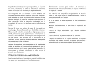 Cargados los vehículos en los vagones plataforma, se aseguran
las ruedas, este trabajo lo realiza el personal del ferrocarril,
siendo auxiliado en caso necesario por el personal militar.
Los transportes por vía marítima o fluvial también son
utilizados en nuestro medio; cuando se realice este transporte,
serán tomadas en cuenta las instrucciones impartidas en los
párrafos anteriores. El oficial de embarque, de acuerdo con el
plan establecido, dirige la operación coordinando con el
comandante de la nave, a fin de obtener mayor rendimiento de
trabajo.
Personal de tropa, con refuerzo de mano de obra puede ser
solicitado por el comandante de la nave al oficial de embarque.
El embarque de vehículos es realizado por el propio personal de
abordo, utilizando el equipo que dispone, o si fuere necesario se
utilizará el personal militar. El embarque de personal y material
en nada difiere a los previstos para el movimiento en el
ferrocarril. En esta operación, debe ser observada una rigurosa
disciplina a fin de evitar accidentes.
Durante el movimiento los comandantes de las subunidades
podrán ser aliviados en la preparación de alimentación para el
personal, siempre que la nave tenga facilidad para ello. El
desembarque es realizado procediendo en orden inverso al
prescrito para el embarque.
25.3 INSTRUCCIONES PARA LA ENSEÑANZA
Esta instrucción debe ser impartida con especial cuidado, toda
vez que es muy necesaria y sirve al combatiente como:
Entrenamiento necesario para efectuar el embarque y
desembarque de personal y material en las mejores condiciones
de seguridad y rapidez.
Los vehículos son transportados en plataformas de diversos
tipos. En cada vagón viajan dos hombres destinados a cuidar el
material embarcado en el mismo.
A fin de obtener un buen cargamento en una plataforma es
necesario:
Repartir convenientemente el peso sobre la superficie del
vagón.
Colocar la carga amarrándola para obtener completa
estabilidad.
Colocar avisos en las partes delicadas de los vehículos.
Cargados los vehículos en los vagones plataforma, se aseguran
las ruedas; este trabajo lo realiza el personal del ferrocarril,
siendo auxiliado en caso necesario por el personal militar.
 