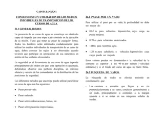 CAPITULO XXVI
CONOCIMIENTO Y UTILIZACION DE LOS MEDIOS
INDIVIDUALES DE TRANSPOSICION DE LOS
CURSOS DE AGUA
26.1 GENERALIDADES
La presencia de un curso de agua no constituye un obstáculo
capaz de impedir que una tropa a pie continúe en la ejecución
de su misión. Tiene que tratar de pasar de cualquier forma.
Todos los hombres serán entrenados cuidadosamente para
utilizar los medios individuales de transposición de un curso de
agua, deben conocer las reglas a ser observadas cuando
tuvieren que participar en operaciones de esa naturaleza en
ámbito de las unidades elementales.
La seguridad en el forzamiento de un curso de agua depende
principalmente del orden con que esta operación es ejecutada,
debiéndose observar una perfecta disciplina, un máximo
silencio y secreto de los comandantes en la distribución de las
posiciones de seguridad.
Los diferentes métodos que una tropa puede utilizar para forzar
un curso de agua son los siguientes:
• Pasar por un vado.
• Pasar nadando.
• Pasar sobre embarcaciones, balsas, etc.
• Pasar sobre pasarelas improvisadas.
26.2 PASAR POR UN VADO
Para utilizar el paso por un vado, la profundidad no debe
ser mayor de:
• 0,65 m para vehículos hipomóviles, cuya carga no
puede mojarse.
• 0.70 m para vehículos motorizados.
• 1.00m para hombres a pie.
• 1.20 m para caballería o vehículos hipomóviles cuya
carga puede ser mojada
Estos valores pueden ser disminuidos si la velocidad de la
corriente es superior a los 90 m por minuto ( velocidad
ordinaria ) y si el fondo del curso de agua no fuere firme.
26.3 BUSQUEDA DE VADOS
La búsqueda de vados se efectúa teniendo en
consideración que:
- Los caminos o entradas que llegan a un río
perpendicularmente a su curso, conducen generalmente a
un vado, principalmente si continúan a la margen
opuesta o si se notan en sus márgenes señales de
ruedas .
 