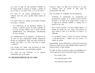 - Los cursos de agua son más fácilmente vadeables en
los lugares donde la corriente es variable y aquellos en
que es lenta , en las partes rectas y no en las curvas.
- Los vados no son siempre perpendiculares a los
márgenes entre dos curvas , aquellas donde pueden ser
oblicuas.
- Los mejores vados son aquellos que presentan un fondo
de cascajo y resistente.
-Las indicaciones de los habitantes ribereños son
valiosas y permiten conocer las partes vadeables de
un curso de agua . Débase por lo mismo verificar
cuidadosamente esas informaciones, principalmente
en áreas enemigas
- Las configuraciones de las márgenes o la dirección de
un curso de agua proporcionan también indicaciones
precisas, un alargamiento súbito, una parte rectilínea, de
muchas veces, lugar a un vado, cuyo fondo es regular
y resistente.
- Una corriente muy rápida, entre dos bancos de arena,
indican frecuentemente, una profundidad vadeable.
- Los vados son más frecuentes en las regiones
accidentadas que en las planas.
26.4 RECONOCCIMIENTO DE UN VADO
Cuando se llega a un lugar que se presume es un vado,
es prudente antes de intentar el paso hacer un
reconocimiento del vado.
Para esto pueden ser empleados tres procedimientos:
- Tomándose en consideración las consideración las
prescripciones anotadas en el numeral anterior, hombres
colocados a lo largo de la margen, entran al agua en
el lugar que se presume vadeable y sondean con el
auxilio de una vara.
- Hacen avanzar primero a un buen nadador, ligado a la
margen de partida por una cuerda . Este, provisto de
vara, sondea el vado en la dirección a lo ancho y va
señalando.
- Es conveniente limitar el camino con estacas colocadas
a cada lado del vado y ligadas con una cuerda a la
margen de partida.
Disponiéndose de una embarcación, se aprovecha de ella para
realizar un sondeo con una vara, señalando luego al igual que el
numeral anterior, el lugar vadeable.
El cuadro de abajo nos permite evaluar la profundidad de un
curso de agua por la altura en que baña el agua a un hombre:
- En la rodilla, 0.50m
- En la mitad del muslo, 0.70m
- En la altura de la ingle, 0.80m
 
