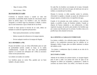 - Bajo el vientre, 0.90m
- En la cintura, 1.00m
26.5 PASO DE UN VADO
Conforme la situación técnica y cuando un vado está
practicable, es preferible desde el punto de vista técnico, hacer
pasar en primer lugar a los hombres a pie, los vehículos
enseguida y en último lugar los elementos a caballo, a menos
que no sean numerosos o que el fondo del río sea firme.
Cuando la tropa ejecuta la travesía de un vado, deben ser
tomados en cuenta las siguientes precauciones:
- Hacer pasar primeramente a un buen nadador.
- Indicar un punto de referencia en la margen opuesta.
- Enviar cualquier reunión en la margen de llegada.
26.5.1 HOMBRES A PIE.
El paso de hombres a pie, no ofrece dificultades para un vado
de profundidad normal, cuando es largo, se lo señala
cuidadosamente. Cuando un vado tiene una profundidad
superior a la normal (sin sobrepasar del 1.30m) es necesario
tomar severas precauciones.
Las señales son atadas con cuerdas:
Los hombres pasan en varias filas, guiados por un buen
nadador y de gran estatura.
En cada fila, los hombres van tomados de la mano, formando
una cadena a través del curso de agua, de modo que uno que se
resbale, es sostenido por los demás.
Durante la travesía, se debe marchar contra la corriente,
ofreciendo la espalda y mirando un punto de referencia en el
margen opuesto, evitando mirar a la superficie del agua.
Cuando el río presenta una cierta anchura y una corriente
rápida, se prohíbe el paso de hombres aislados. Cuando se
dispone de buenos nadadores y una embarcación, se debe
organizar un grupo, de socorro, para atender a los hombres que
por ventura sean llevados por la corriente. Se debe evitar en lo
posible hacer altos durante la travesía.
26.1.2 JINETES A CABALLO O VEHICULOS
Los jinetes a caballo y los vehículos pasan sin dificultad. Los
jinetes y los conductores procuran que los caballos no se
detengan a beber el agua, para eso deben mantener la cabeza
del caballo en alto
Los jinetes y conductores fijan la mirada en un sitio de la
margen opuesta.
26.5.3 PASO A NADO:
Además de las órdenes de carácter táctico, se escogen lugares
para el paso a nado. Los puntos del curso de agua en las
márgenes no deben ser escarpados y pantanosos y donde la
corriente sea menos fuerte. Las orillas y los bancos de arena
 