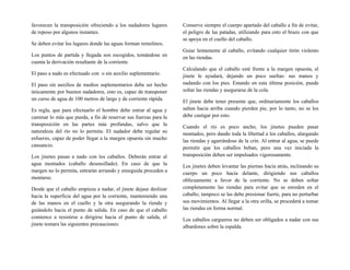 favorecen la transposición ofreciendo a los nadadores lugares
de reposo por algunos instantes.
Se deben evitar los lugares donde las aguas forman remolinos.
Los puntos de partida y llegada son escogidos, tomándose en
cuenta la derivación resultante de la corriente.
El paso a nado es efectuado con o sin auxilio suplementario.
El paso sin auxilios de medios suplementarios debe ser hecho
únicamente por buenos nadadores, esto es, capaz de transponer
un curso de agua de 100 metros de largo y de corriente rápida.
Es regla, que para efectuarlo el hombre debe entrar al agua y
caminar lo más que pueda, a fin de reservar sus fuerzas para la
transposición en las partes más profundas, salvo que la
naturaleza del río no lo permita. El nadador debe regular su
esfuerzo, capaz de poder llegar a la margen opuesta sin mucho
cansancio.
Los jinetes pasan a nado con los caballos. Deberán entrar al
agua montados (caballo desensillado). En caso de que la
margen no lo permita, entrarán arriando y enseguida proceden a
montarse.
Desde que el caballo empieza a nadar, el jinete dejase deslizar
hacia la superficie del agua por la corriente, manteniendo una
de las manos en el cuello y la otra asegurando la rienda y
guiándolo hacia el punto de salida. En caso de que el caballo
comience a resistirse a dirigirse hacia el punto de salida, el
jinete tomara las siguientes precauciones:
Conserve siempre el cuerpo apartado del caballo a fin de evitar,
el peligro de las patadas, utilizando para esto el brazo con que
se apoya en el cuello del caballo.
Guiar lentamente al caballo, evitando cualquier tirón violento
en las riendas.
Calculando que el caballo esté frente a la margen opuesta, el
jinete le ayudará, dejando un poco sueltas: sus manos y
nadando con los pies. Estando en esta última posición, puede
soltar las riendas y asegurarse de la cola.
El jinete debe tener presente que, ordinariamente los caballos
saltan hacia arriba cuando pierden pie, por lo tanto, no se los
debe castigar por esto.
Cuando el río es poco ancho, los jinetes pueden pasar
montados, pero dando toda la libertad a los caballos, alargando
las riendas y agarrándose de la crin. Al entrar al agua, se puede
permitir que los caballos beban, pero una vez iniciada la
transposición deben ser impulsados vigorosamente.
Los jinetes deben levantar las piernas hacia atrás, inclinando su
cuerpo un poco hacia delante, dirigiendo sus caballos
oblicuamente a favor de la corriente. No se deben soltar
completamente las riendas para evitar que se enreden en el
caballo; tampoco se las debe presionar fuerte, para no perturbar
sus movimientos. Al llegar a la otra orilla, se procederá a tomar
las riendas en forma normal.
Los caballos cargueros no deben ser obligados a nadar con sus
albardones sobre la espalda.
 