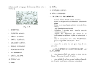 militares cuando se tenga que dar órdenes y elaborar partes e
informes.
(Fig. No. 1)
1 BARRANCO.
2 CLARO DE BOSQUE.
3 ORILLA DERECHA.
4 ORILLA IZQUIERDA.
5 CRUCE DE CAMINOS.
6 DESVÍO DE CAMINO.
7 PENDIENTE SUAVE.
8 ALCANTARILLA.
9 CRESTA MILITAR.
10 TERRAPLAN.
11 PICO.
12 LOMA.
13 UNIÓN DE CAMINOS.
14 LÍNEA DE CUMBRE.
3.2.1 ACCIDENTES OROGRÁFICOS:
- Montaña: Terreno elevado cubierto de montes.
- Monte: Es una gran elevación del terreno generalmente
aislada.
- Colina: es una pequeña elevación del terreno de forma
redonda.
- Loma: Altura pequeña y alargada.
- Desfiladero: Es un paso largo y estrecho entre dos
vertientes escarpadas.
- Garganta: Son depresiones que existen en las
elevaciones y que permiten el paso de una vertiente a
otra.
- Valle: Es una superficie mas o menos llana del terreno
que esta comprendida entre montes o alturas.
- Meseta: Es la parte mas alta pero plana de una
elevación.
3.2.2 ELEMENTOS QUE SE CONSIDERAN EN LAS
ELEVACIONES
- Línea de cumbre: Es la línea superior en que se unen las
laderas o flancos que forman la elevación.
- Línea de falda: Es la línea que une la ladera o flanco de
una elevación con la llanura o el terreno circundante.
 
