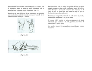 Un compañero le acomodará el fusil debajo de los aviones, con
la trompetilla hacia la boca del rollo ajustándole con el
portafusil para evitar que se zafe el conjunto. (Fig. 85 )
La entrada al agua debe ser hecha lentamente, sus hombres
atravesarán el rio nadando (nado de perro), con la ayuda de un
cabo atravesado de margen a margen.
(Fig. No. 82)
(Fig. No. 83)
Para accionar el cabo, se utiliza el siguiente proceso: un buen
nadador entra en el agua cogido con las dos manos del cabo y
estira el cuerpo a favor de la corriente. Para deslizarse en el
cabo, se hace lo mismo que para subir un cabo, o sea, se
deslizan los brazos alternadamente.
Siempre que sea posible, intercale en cada turno de pasada,
hombres que saben nadar y los que no saben.
El proceso LIRA consiste en hacer un paquete con la carpa
individual, que adaptada a la silla, permite pasar todo el
material seco a la otra orilla.
Los caballos pasan el río agrupados y conducidos por buenos
nadadores.
 
