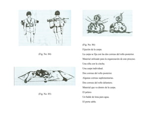 (Fig. No. 84)
(Fig. No. 85)
(Fig. No. 86)
Fijación de la carpa:
La carpa se fija con las dos correas del rollo posterior.
Material utilizado para la organización de este proceso.
Una silla con la cincha.
Una carpa individual.
Dos correas del rollo posterior.
Algunas correas suplementarias.
Dos correas del rollo delantero.
Material que va dentro de la carpa.
El pelero.
Un balde de lona para agua.
El porta sable.
 