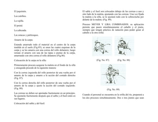 El jaquimón.
Los estribos.
La vajilla.
El pretal.
La cabezada.
Las estacas y palitroques.
Amarre de la carpa:
Estando amarrado todo el material en el centro de la carpa
tendida en el suelo (Fig.85), se unen las cuatro esquinas de la
carpa y se les amarra con una correa del rollo delantero; luego
remate el amarre con una de las tapas o puntas de la carpa,
amarrando con otra correa el rollo delantero (Fig.86).
Colocación de la carpa en la silla:
Primeramente procura asegurar la maleta en el fondo de la silla
y enseguida procede de la siguiente manera:
Con la correa izquierda del rollo posterior de una vuelta por el
amarre de la carpa y amarre a la acción del costado derecho
(Fig. 87).
Con la correa derecha del rollo posterior de una vuelta por el
amarre de la carpa y ajuste la acción del costado izquierdo.
(Fig. 88).
Las correas no deben ser apretadas fuertemente en un principio.
Se ajustarán fuertemente después que el sable y el fusil estén en
sus lugares.
Colocación del sable y del fusil:
El sable y el fusil son colocados debajo de las correas a uno y
otro lado de la maleta, ajustando con las correas. Una vez fijada
la maleta a la silla, se le ajustará todo con la sobrecincha por
delante de la maleta. (Fig. 89).
Proceso MEYER Y LIRA COMBINADOS: su aplicación
permite que pasen simultáneamente el caballo y el jinete,
siempre que tengan práctica de natación para poder guiar al
caballo a la otra orilla:
(Fig. No. 87) (Fig. No. 88)
(Fig. No. 89)
Cuando el personal se encuentra en la orilla del río, preparará a
los dos procesos simultáneamente. Dos o tres jinetes que sean
 