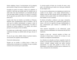 buenos nadadores, hacen el reconocimiento de las márgenes
para encontrar el lugar de travesía, dirigidos por un Oficial.
Escogidos los puntos de entrada y salida de la caballería, se
colocará el cabo para que puedan pasar los hombres que no
saben nadar. Este cabo inicialmente se lo mantendrá alto para
evitar que algún caballo se enrede en él, luego se lo colocará a
flor de agua para que puedan utilizar los hombres que puedan
pasar por él.
Cuando están listos los hombres son divididos en Pelotones,
debiendo entrar simultáneamente todos los hombres a fin de
evitar que los caballos encolumnados se nieguen a entrar al
agua. En el agua son dirigidos constantemente. A la cabeza se
colocarán los mejores nadadores y los caballos más mansos
para que sirvan de guía al resto de caballos.
Los jinetes que no saben nadar y que por lo tanto no están en
condiciones de dirigir sus caballos dentro del agua, irán por el
cabo.
En caso de que ciertos caballos rehúsen la primera tentativa,
será necesaria otra segunda o tercera tentativa.
Travesía de embarcaciones:
Siempre que sea posible, se utilizan barcos o balsas, las
embarcaciones encontradas en la localidad o las que se puedan
construir con los recursos que se aprovechan.
La travesía puede ser hecha con el auxilio de remos, varas,
palos o de preferencia por medio de un cabo guía establecido
de una margen a otra.
En este caso las embarcaciones son empujadas por medio de las
cuerdas de una margen a otra margen alternativamente o
haladas a mano del cabo colocado entre las dos márgenes. Para
extender el cabo se puede utilizar una embarcación ligera o un
buen nadador si el río es estrecho.
El número de hombres a embarcar o una carga a transportar,
debe ser tal que los bordes de la embarcación queden por lo
menos a 20 cm de la superficie del agua, distribuyéndose el
peso uniformemente para mantener la estabilidad de la
embarcación.
Todo elemento transportado en una embarcación, queda
durante la travesía subordinado a las instrucciones del jefe de la
tripulación.
Cuando se tiene que atravesar animales en balsas, son
colocados de frente hacia el interior de la misma, en caso
contrario, son dispuestos alternadamente.
Los vehículos son colocados con frenos, ocupando el centro de
la balsa. La travesía debe ser efectuada con el mayor orden y en
silencio, evitando cualquier parada que pueda ocasionar
atascamiento. La tropa debe guardar su turno de paso,
deteniéndose a una distancia suficiente para no embarcarse a la
vista y circulación de otros elementos.
 